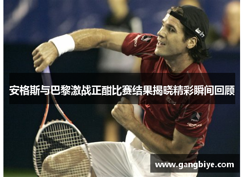 安格斯与巴黎激战正酣比赛结果揭晓精彩瞬间回顾