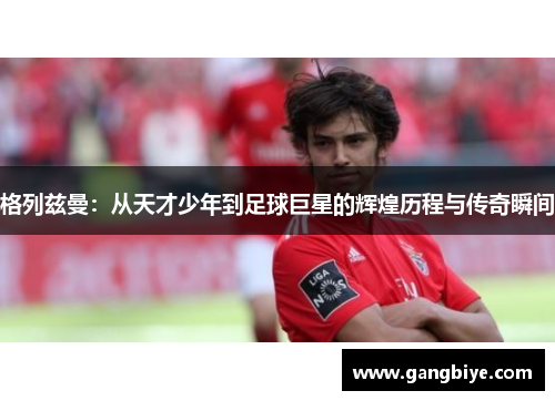 格列兹曼：从天才少年到足球巨星的辉煌历程与传奇瞬间