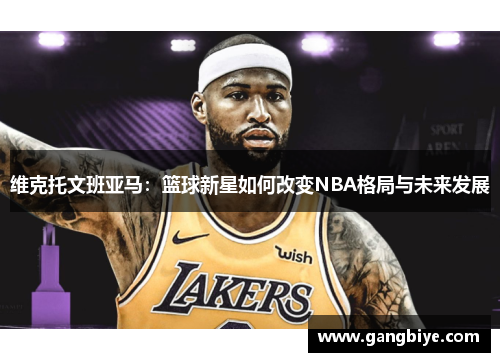 维克托文班亚马：篮球新星如何改变NBA格局与未来发展