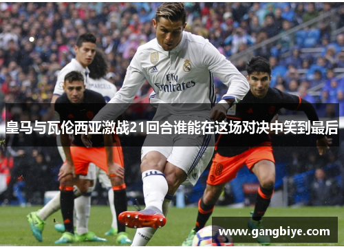 皇马与瓦伦西亚激战21回合谁能在这场对决中笑到最后